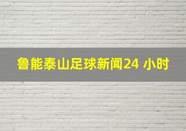 鲁能泰山足球新闻24 小时